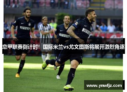 意甲联赛倒计时！国际米兰vs尤文图斯将展开激烈角逐