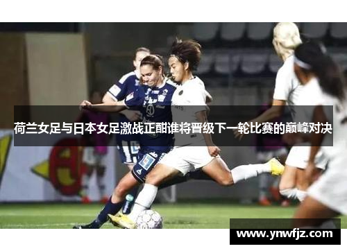 荷兰女足与日本女足激战正酣谁将晋级下一轮比赛的巅峰对决