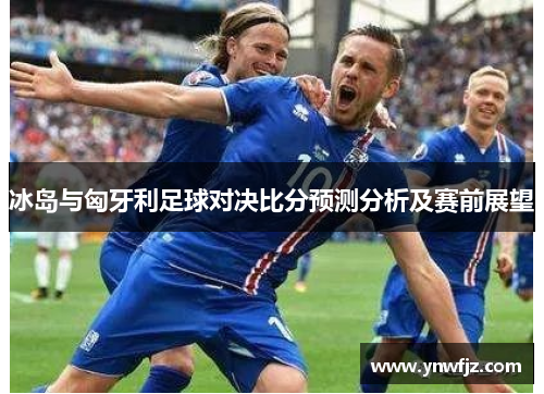 冰岛与匈牙利足球对决比分预测分析及赛前展望